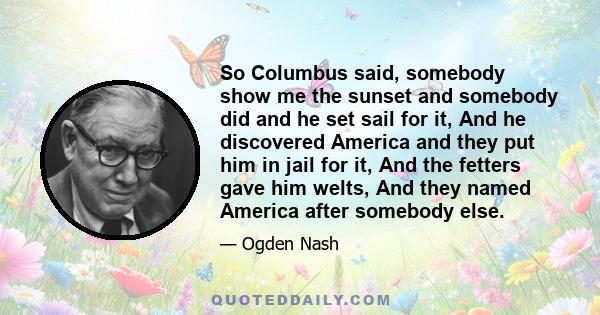 So Columbus said, somebody show me the sunset and somebody did and he set sail for it, And he discovered America and they put him in jail for it, And the fetters gave him welts, And they named America after somebody