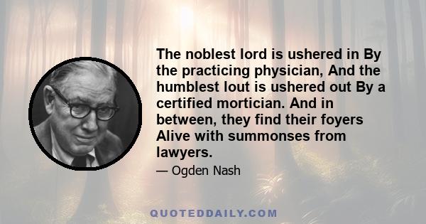 The noblest lord is ushered in By the practicing physician, And the humblest lout is ushered out By a certified mortician. And in between, they find their foyers Alive with summonses from lawyers.