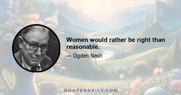 Women would rather be right than reasonable.