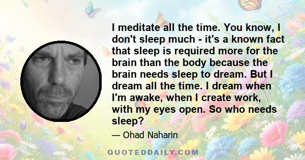 I meditate all the time. You know, I don't sleep much - it's a known fact that sleep is required more for the brain than the body because the brain needs sleep to dream. But I dream all the time. I dream when I'm awake, 