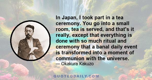 In Japan, I took part in a tea ceremony. You go into a small room, tea is served, and that's it really, except that everything is done with so much ritual and ceremony that a banal daily event is transformed into a