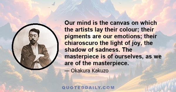 Our mind is the canvas on which the artists lay their colour; their pigments are our emotions; their chiaroscuro the light of joy, the shadow of sadness. The masterpiece is of ourselves, as we are of the masterpiece.