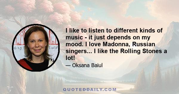 I like to listen to different kinds of music - it just depends on my mood. I love Madonna, Russian singers... I like the Rolling Stones a lot!