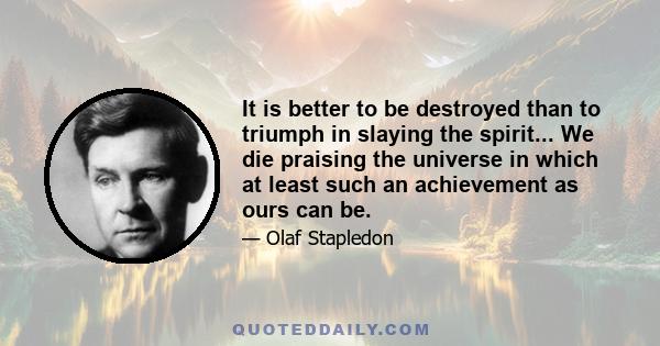 It is better to be destroyed than to triumph in slaying the spirit... We die praising the universe in which at least such an achievement as ours can be.