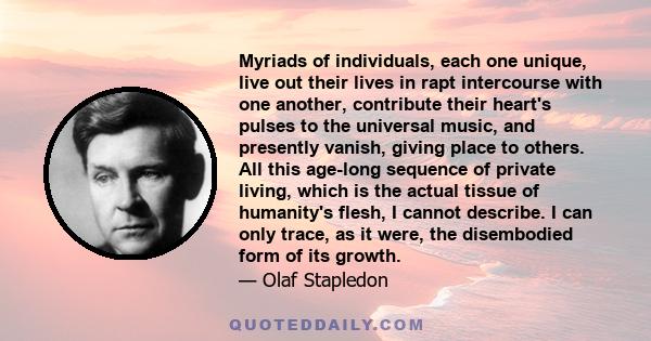 Myriads of individuals, each one unique, live out their lives in rapt intercourse with one another, contribute their heart's pulses to the universal music, and presently vanish, giving place to others. All this age-long 