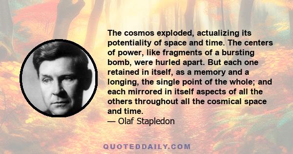 The cosmos exploded, actualizing its potentiality of space and time. The centers of power, like fragments of a bursting bomb, were hurled apart. But each one retained in itself, as a memory and a longing, the single