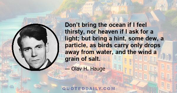 Don’t bring the ocean if I feel thirsty, nor heaven if I ask for a light; but bring a hint, some dew, a particle, as birds carry only drops away from water, and the wind a grain of salt.