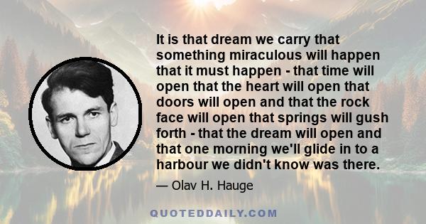 It is that dream we carry that something miraculous will happen that it must happen - that time will open that the heart will open that doors will open and that the rock face will open that springs will gush forth -