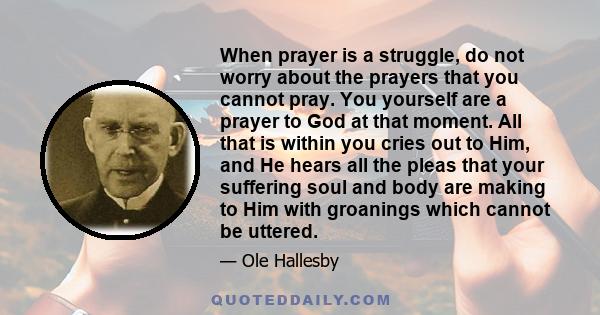 When prayer is a struggle, do not worry about the prayers that you cannot pray. You yourself are a prayer to God at that moment. All that is within you cries out to Him, and He hears all the pleas that your suffering