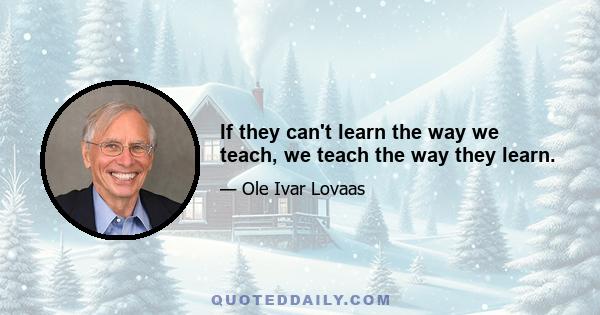 If they can't learn the way we teach, we teach the way they learn.