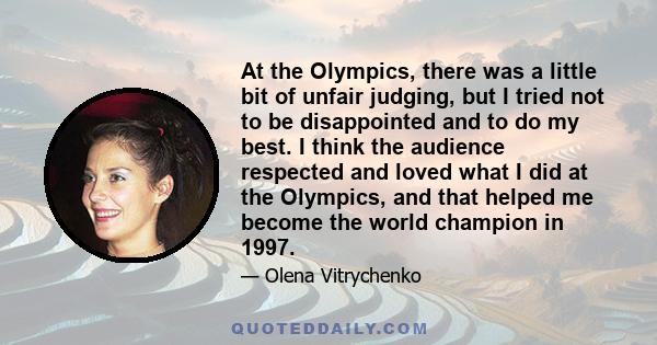 At the Olympics, there was a little bit of unfair judging, but I tried not to be disappointed and to do my best. I think the audience respected and loved what I did at the Olympics, and that helped me become the world