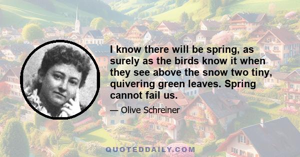 I know there will be spring, as surely as the birds know it when they see above the snow two tiny, quivering green leaves. Spring cannot fail us.