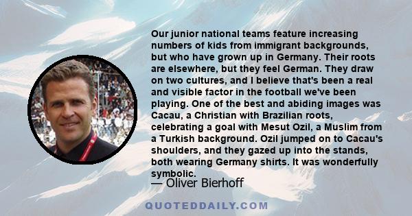 Our junior national teams feature increasing numbers of kids from immigrant backgrounds, but who have grown up in Germany. Their roots are elsewhere, but they feel German. They draw on two cultures, and I believe that's 