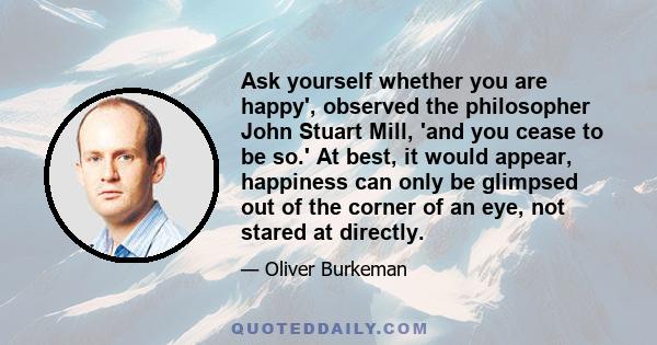 Ask yourself whether you are happy', observed the philosopher John Stuart Mill, 'and you cease to be so.' At best, it would appear, happiness can only be glimpsed out of the corner of an eye, not stared at directly.