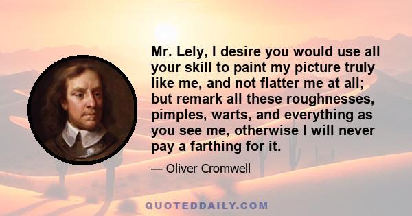 Mr. Lely, I desire you would use all your skill to paint my picture truly like me, and not flatter me at all; but remark all these roughnesses, pimples, warts, and everything as you see me, otherwise I will never pay a