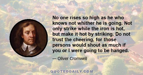 No one rises so high as he who knows not whither he is going. Not only strike while the iron is hot, but make it hot by striking. Do not trust the cheering, for those persons would shout as much if you or I were going