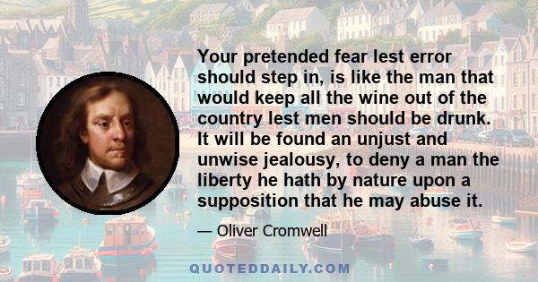 Your pretended fear lest error should step in, is like the man that would keep all the wine out of the country lest men should be drunk. It will be found an unjust and unwise jealousy, to deny a man the liberty he hath