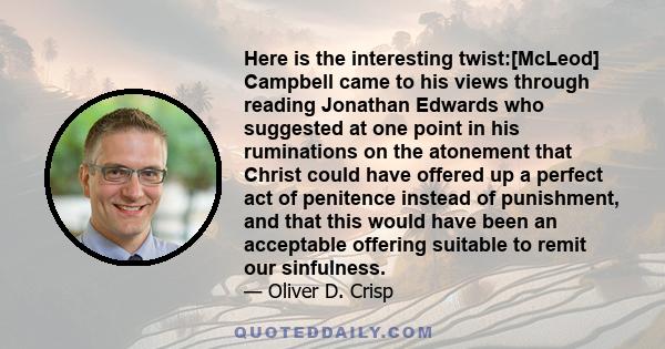 Here is the interesting twist:[McLeod] Campbell came to his views through reading Jonathan Edwards who suggested at one point in his ruminations on the atonement that Christ could have offered up a perfect act of