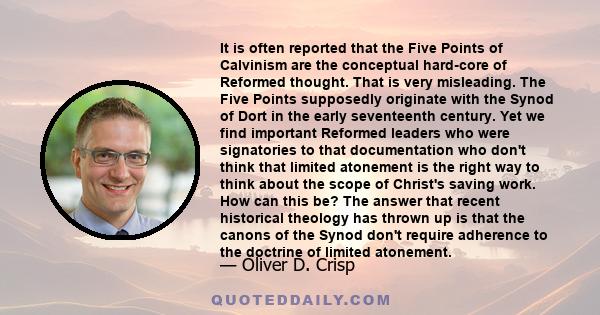 It is often reported that the Five Points of Calvinism are the conceptual hard-core of Reformed thought. That is very misleading. The Five Points supposedly originate with the Synod of Dort in the early seventeenth