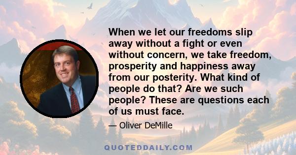 When we let our freedoms slip away without a fight or even without concern, we take freedom, prosperity and happiness away from our posterity. What kind of people do that? Are we such people? These are questions each of 