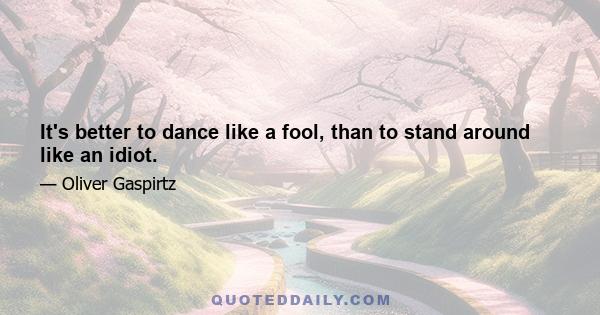 It's better to dance like a fool, than to stand around like an idiot.