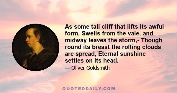 As some tall cliff that lifts its awful form, Swells from the vale, and midway leaves the storm,- Though round its breast the rolling clouds are spread, Eternal sunshine settles on its head.