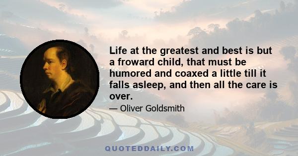 Life at the greatest and best is but a froward child, that must be humored and coaxed a little till it falls asleep, and then all the care is over.