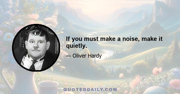 If you must make a noise, make it quietly.