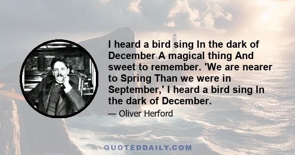 I heard a bird sing In the dark of December A magical thing And sweet to remember. 'We are nearer to Spring Than we were in September,' I heard a bird sing In the dark of December.