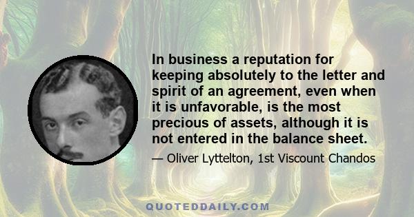 In business a reputation for keeping absolutely to the letter and spirit of an agreement, even when it is unfavorable, is the most precious of assets, although it is not entered in the balance sheet.