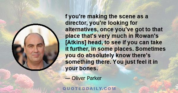 f you're making the scene as a director, you're looking for alternatives, once you've got to that place that's very much in Rowan's [Atkins] head, to see if you can take it further, in some places. Sometimes you do