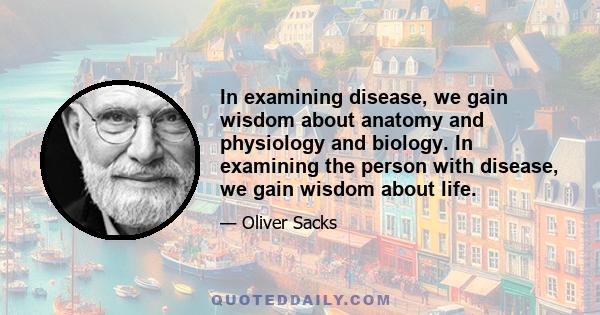 In examining disease, we gain wisdom about anatomy and physiology and biology. In examining the person with disease, we gain wisdom about life.