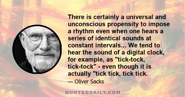 There is certainly a universal and unconscious propensity to impose a rhythm even when one hears a series of identical sounds at constant intervals... We tend to hear the sound of a digital clock, for example, as