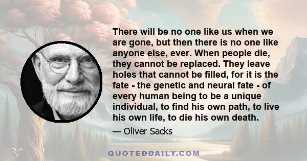 There will be no one like us when we are gone, but then there is no one like anyone else, ever. When people die, they cannot be replaced. They leave holes that cannot be filled, for it is the fate - the genetic and