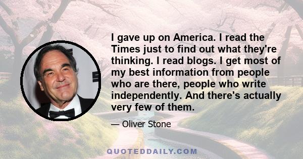 I gave up on America. I read the Times just to find out what they're thinking. I read blogs. I get most of my best information from people who are there, people who write independently. And there's actually very few of
