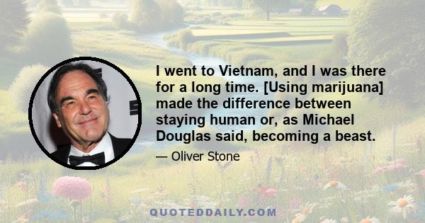 I went to Vietnam, and I was there for a long time. [Using marijuana] made the difference between staying human or, as Michael Douglas said, becoming a beast.