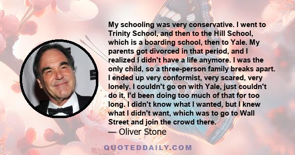 My schooling was very conservative. I went to Trinity School, and then to the Hill School, which is a boarding school, then to Yale. My parents got divorced in that period, and I realized I didn't have a life anymore. I 