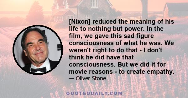 [Nixon] reduced the meaning of his life to nothing but power. In the film, we gave this sad figure consciousness of what he was. We weren't right to do that - I don't think he did have that consciousness. But we did it