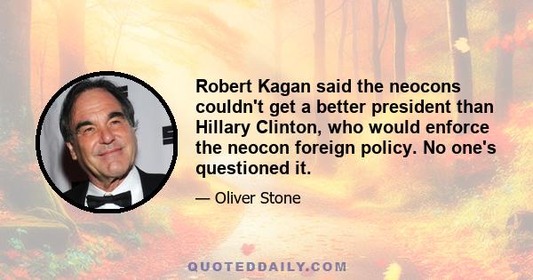 Robert Kagan said the neocons couldn't get a better president than Hillary Clinton, who would enforce the neocon foreign policy. No one's questioned it.