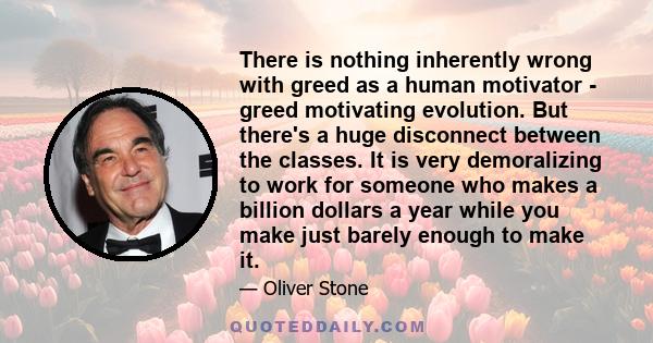 There is nothing inherently wrong with greed as a human motivator - greed motivating evolution. But there's a huge disconnect between the classes. It is very demoralizing to work for someone who makes a billion dollars