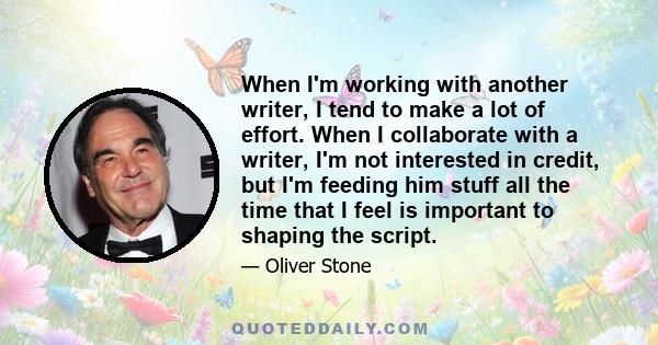 When I'm working with another writer, I tend to make a lot of effort. When I collaborate with a writer, I'm not interested in credit, but I'm feeding him stuff all the time that I feel is important to shaping the script.