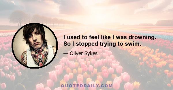 I used to feel like I was drowning. So I stopped trying to swim.