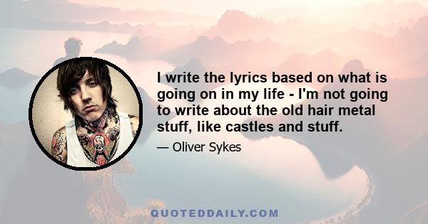 I write the lyrics based on what is going on in my life - I'm not going to write about the old hair metal stuff, like castles and stuff.