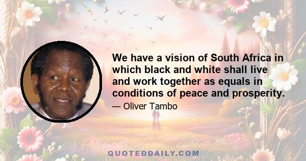 We have a vision of South Africa in which black and white shall live and work together as equals in conditions of peace and prosperity.