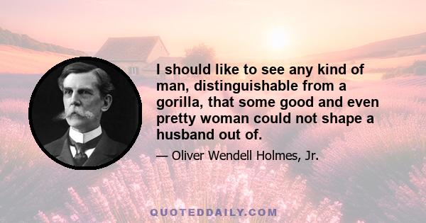 I should like to see any kind of man, distinguishable from a gorilla, that some good and even pretty woman could not shape a husband out of.