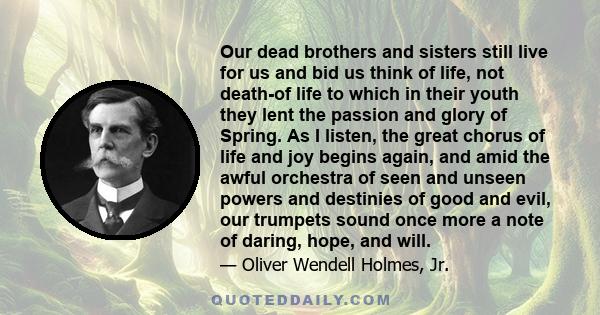 Our dead brothers and sisters still live for us and bid us think of life, not death-of life to which in their youth they lent the passion and glory of Spring. As I listen, the great chorus of life and joy begins again,