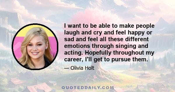 I want to be able to make people laugh and cry and feel happy or sad and feel all these different emotions through singing and acting. Hopefully throughout my career, I'll get to pursue them.