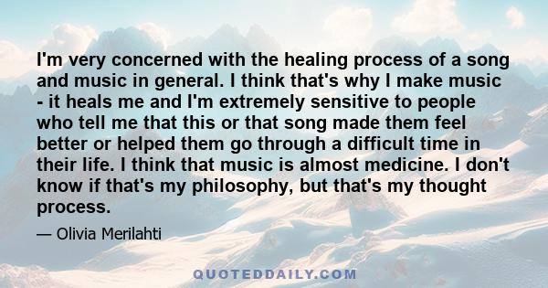 I'm very concerned with the healing process of a song and music in general. I think that's why I make music - it heals me and I'm extremely sensitive to people who tell me that this or that song made them feel better or 