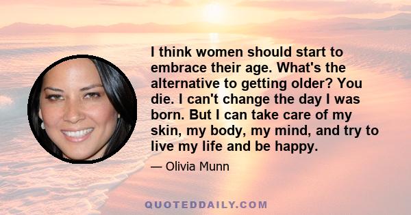 I think women should start to embrace their age. What's the alternative to getting older? You die. I can't change the day I was born. But I can take care of my skin, my body, my mind, and try to live my life and be