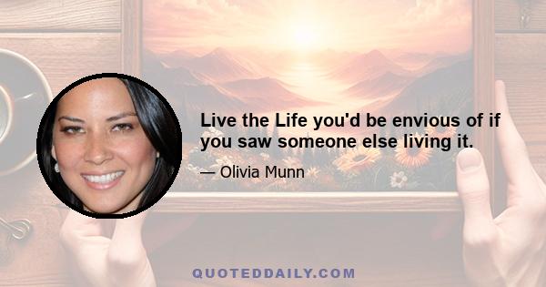 Live the Life you'd be envious of if you saw someone else living it.